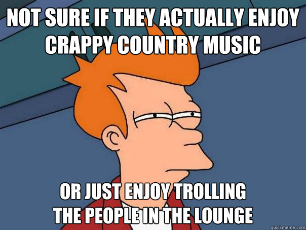 Not sure if they actually enjoy
crappy country music or just enjoy trolling
the people in the lounge - Not sure if they actually enjoy
crappy country music or just enjoy trolling
the people in the lounge  Futurama Fry