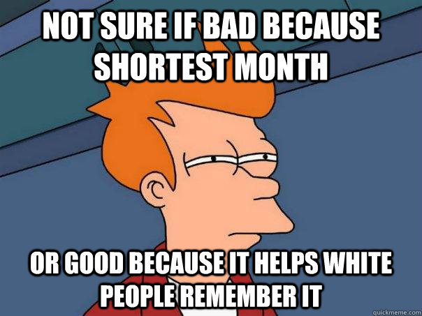 Not sure if bad because shortest month Or good because it helps white people remember it  Futurama Fry