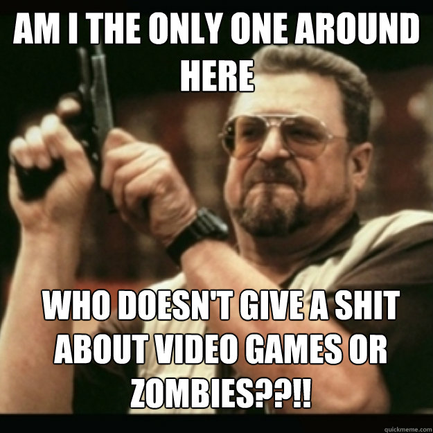 AM I THE ONLY ONE AROUND 
HERE
 who doesn't give a shit about video games or zombies??!!  Im I the only one around here