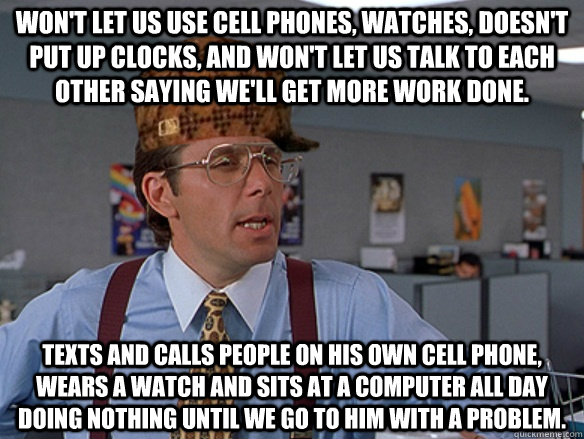Won't let us use cell phones, watches, doesn't put up clocks, and won't let us talk to each other saying we'll get more work done. Texts and calls people on his own cell phone, wears a watch and sits at a computer all day Doing nothing until we go to him  - Won't let us use cell phones, watches, doesn't put up clocks, and won't let us talk to each other saying we'll get more work done. Texts and calls people on his own cell phone, wears a watch and sits at a computer all day Doing nothing until we go to him   Misc