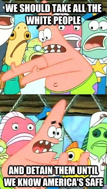 We should take all the white people and detain them until we know america's safe  Push it somewhere else Patrick