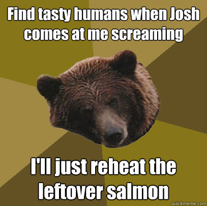 Find tasty humans when Josh comes at me screaming I'll just reheat the leftover salmon  Lazy Bachelor Bear