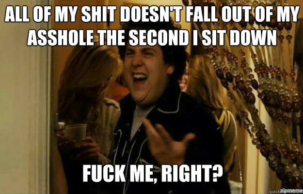 All of my shit doesn't fall out of my asshole the second i sit down FUCK ME, RIGHT?  fuck me right