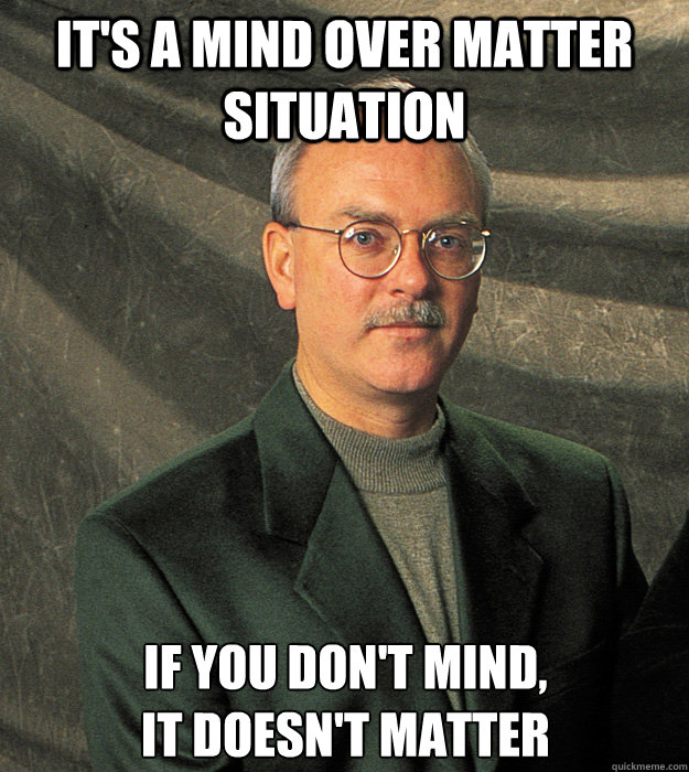 it's a mind over matter situation if you don't mind, 
it doesn't matter  