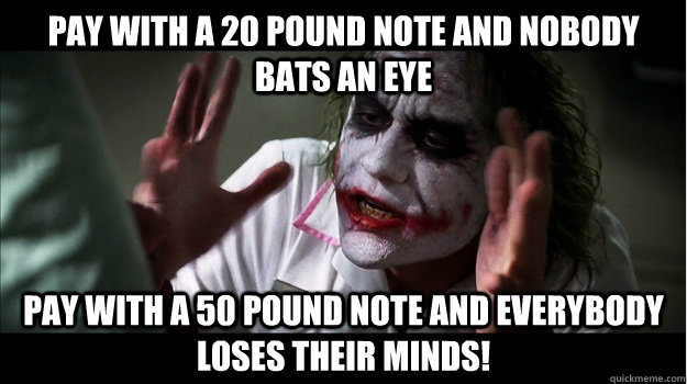 Pay with a 20 pound note and nobody bats an eye Pay with a 50 pound note and everybody loses their minds!  Joker Mind Loss