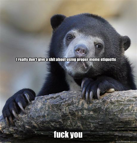 I really don't give a shit about using proper meme etiquette fuck you  Confession Bear