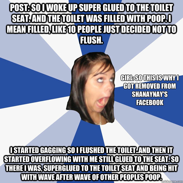 POST: So I woke up super glued to the toilet seat. And the toilet was filled with poop. I mean FILLED, like 10 people just decided not to flush. I started gagging so I flushed the toilet..and then it started overflowing with me still glued to the seat. So - POST: So I woke up super glued to the toilet seat. And the toilet was filled with poop. I mean FILLED, like 10 people just decided not to flush. I started gagging so I flushed the toilet..and then it started overflowing with me still glued to the seat. So  Annoying Facebook Girl