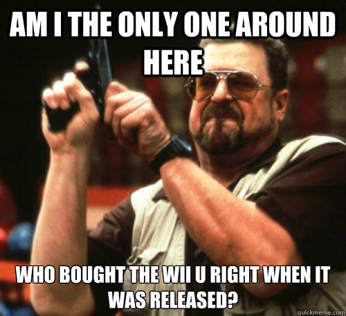 Am i the only one around here who bought the Wii U right when it was released?  Am I The Only One Around Here