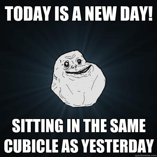 Today is a new day! sitting in the same cubicle as yesterday  Forever Alone