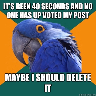 It's been 40 seconds and no one has up voted my post Maybe I should delete it  Paranoid Parrot