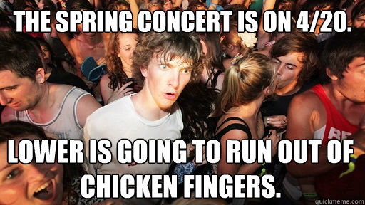 The Spring Concert is on 4/20. Lower IS GOING TO RUN OUT OF CHICKEN FINGERS.  Sudden Clarity Clarence