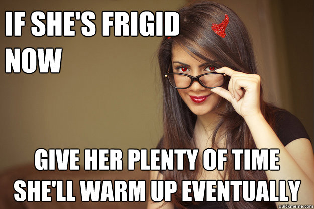 if she's frigid 
now give her plenty of time
she'll warm up eventually  Malicious Sexual Advice Girl