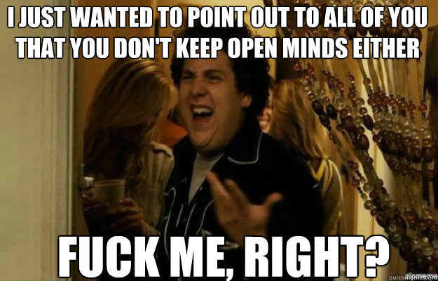 i just wanted to point out to all of you that you don't keep open minds either FUCK ME, RIGHT?  fuck me right