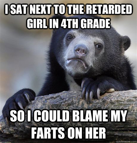 I sat next to the retarded girl in 4th grade so I could blame my farts on her  Confession Bear