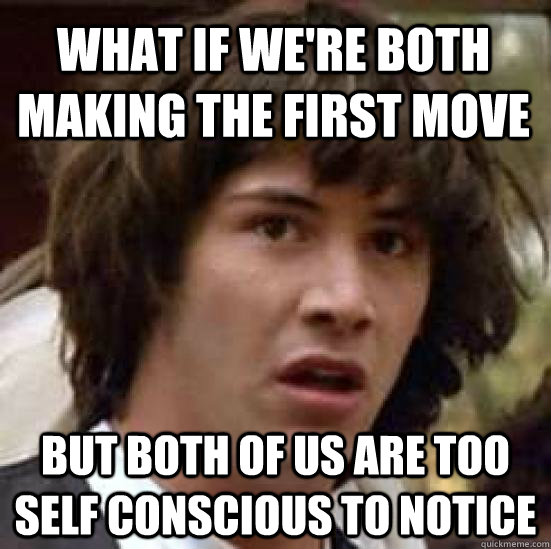 What if we're both making the first move but both of us are too self conscious to notice  conspiracy keanu