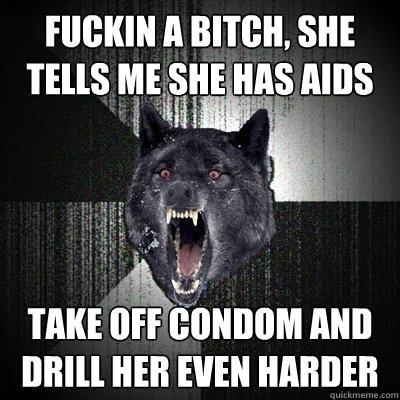fuckin a bitch, she tells me she has aids Take off condom and drill her even harder  Insanity Wolf