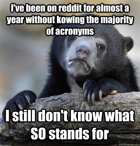I've been on reddit for almost a year without kowing the majority of acronyms I still don't know what SO stands for  Confession Bear