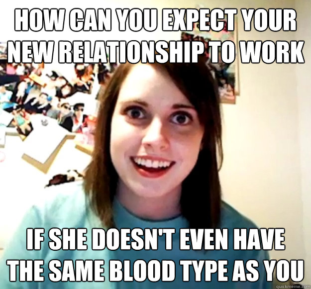 How can you expect your new relationship to work if she doesn't even have the same blood type as you  Overly Attached Girlfriend