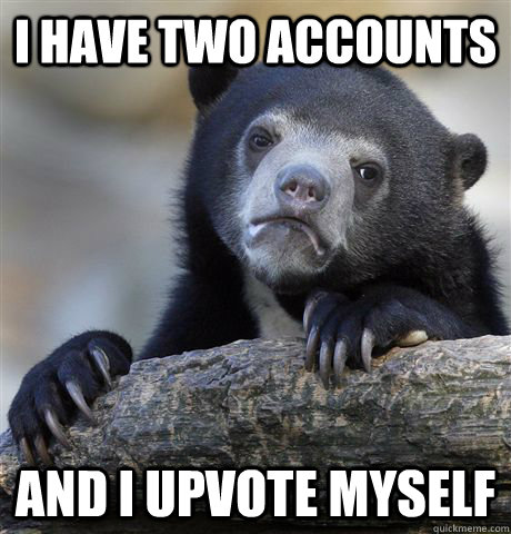 I have two accounts and i upvote myself  Confession Bear