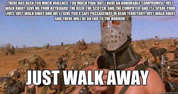 There has been too much violence. Too much pain. But I have an honorable compromise. Just walk away. Give me your keyboard, the beer, the scotch, and the computer, and I'll spare your lives. Just walk away and we'll give you a safe passageway in bear terr - There has been too much violence. Too much pain. But I have an honorable compromise. Just walk away. Give me your keyboard, the beer, the scotch, and the computer, and I'll spare your lives. Just walk away and we'll give you a safe passageway in bear terr  Lord Humungous