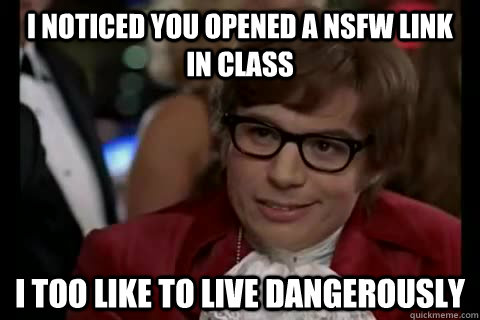 I noticed you opened a NSFW link in class i too like to live dangerously  Dangerously - Austin Powers