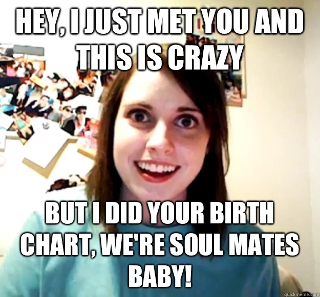 Hey, I just met you and this is crazy  But I did your birth chart, we're soul mates baby!  Overly Attached Girlfriend