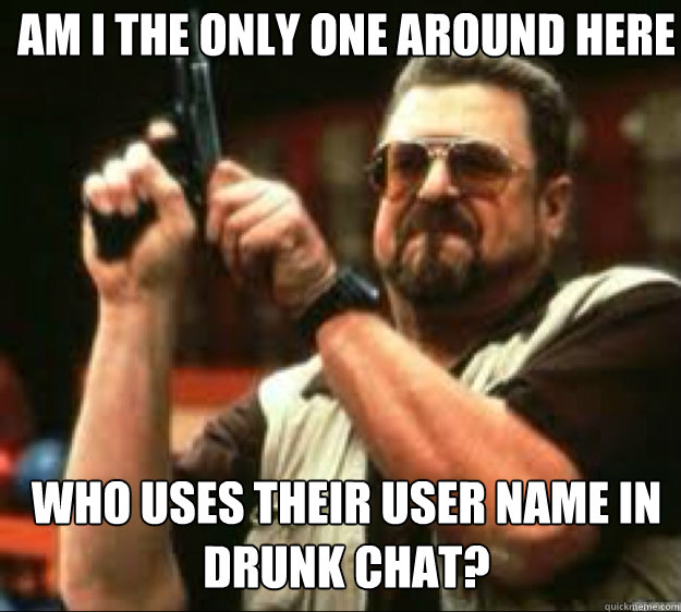 Am i the only one around here Who uses their user name in drunk chat?  Angey Walter