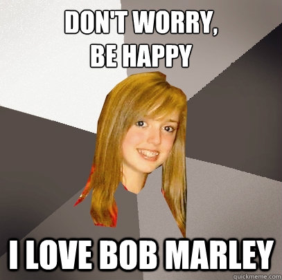 don't worry, 
be happy i love bob marley  Musically Oblivious 8th Grader