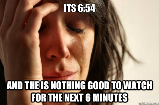 Its 6:54 And the is nothing good to watch for the next 6 minutes  First World Problems