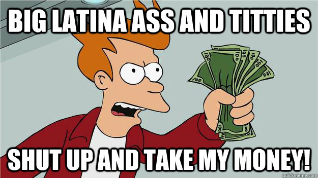 Big latina ass and titties shut up and take my money!  