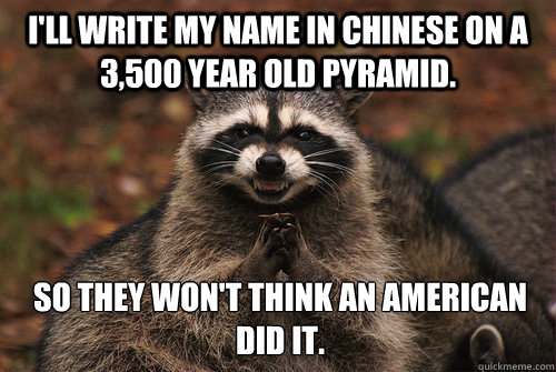I'll write my name in Chinese on a 3,500 year old pyramid. So they won't think an American did it.  Insidious Racoon 2