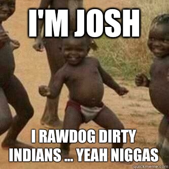 I'm josh I rawdog Dirty Indians ... yeah niggas  Its friday niggas