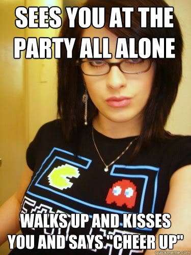 SEES YOU AT THE PARTY ALL ALONE WALKS UP AND KISSES YOU AND SAYS 