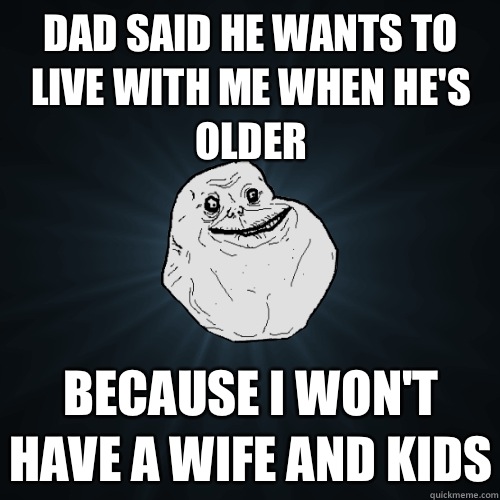 Dad said he wants to live with me when he's older Because I won't have a wife and kids  Forever Alone