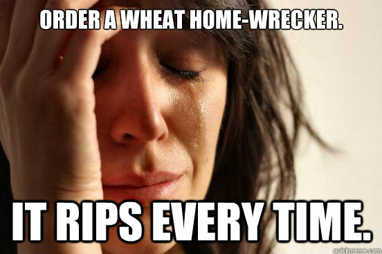 Order a wheat Home-wrecker. It rips every time.  First World Problems