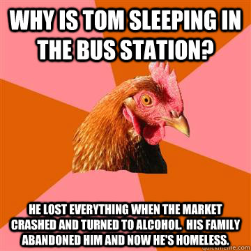Why is Tom sleeping in the bus station? He lost everything when the market crashed and turned to alcohol.  His family abandoned him and now he's homeless. - Why is Tom sleeping in the bus station? He lost everything when the market crashed and turned to alcohol.  His family abandoned him and now he's homeless.  Anti-Joke Chicken