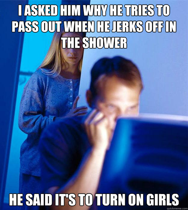 I asked him why he tries to pass out when he jerks off in the shower he said it's to turn on girls  Redditors Wife