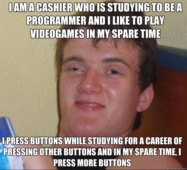 I am a cashier who is studying to be a programmer and I like to play videogames in my spare time I press buttons while studying for a career of pressing other buttons and in my spare time, I press more buttons  ten guy