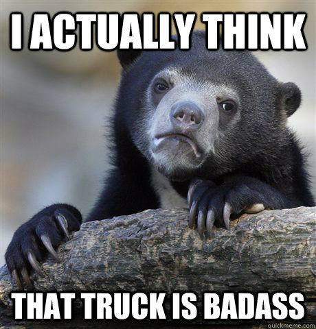I actually think That truck is badass  Confession Bear