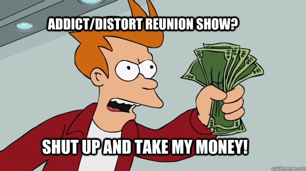ADDICT/Distort REUNION SHOW? Shut up and take my money!  Shut up and take my money