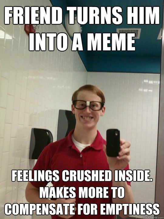 Friend turns him into a meme feelings crushed inside. Makes more to compensate for emptiness  