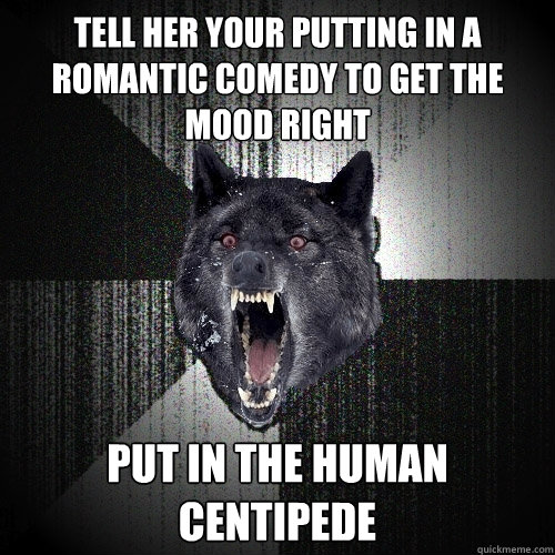 Tell her your putting in a romantic comedy to get the mood right Put in The Human Centipede  Insanity Wolf