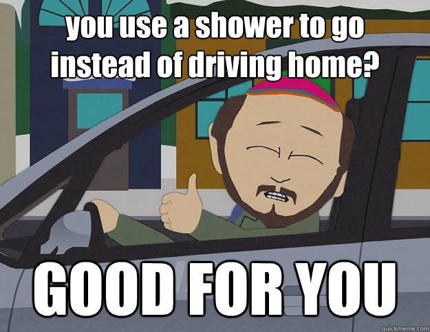 you use a shower to go
instead of driving home? GOOD FOR YOU  