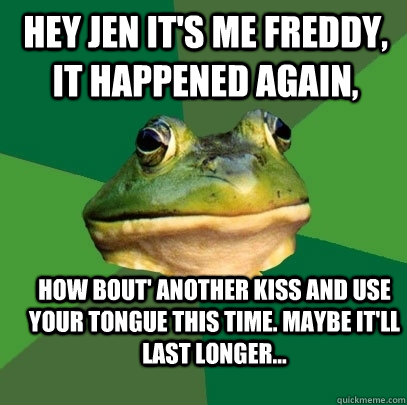 HEY JEN IT'S ME FREDDY, IT HAPPENED AGAIN, HOW BOUT' ANOTHER KISS AND USE YOUR TONGUE THIS TIME. MAYBE IT'LL LAST LONGER...  Foul Bachelor Frog