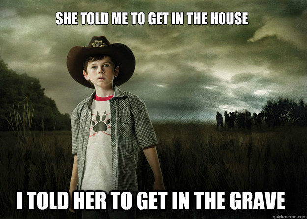 She told me to get in the house I told her to get in the grave - She told me to get in the house I told her to get in the grave  Carl Grimes Walking Dead