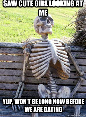 saw cute girl looking at me yup, won't be long now before we are dating  its about time skeleton