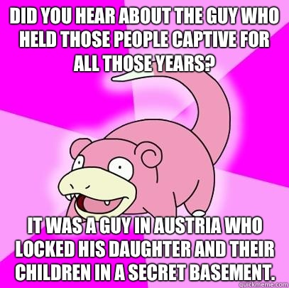 Did you hear about the guy who held those people captive for all those years? It was a guy in Austria who locked his daughter and their children in a secret basement.   Slowpoke