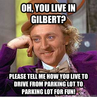 Oh, you live in gilbert? please tell me how you live to drive from parking lot to parking lot for fun!  Creepy Wonka