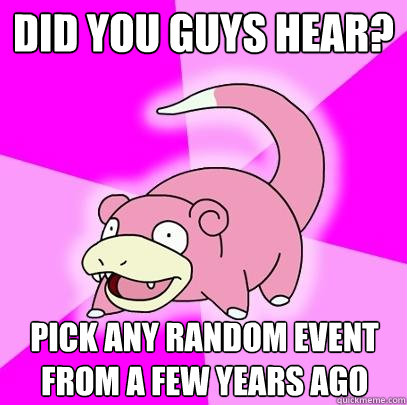DID YOU GUYS HEAR? Pick any random event from a few years ago  Slowpoke