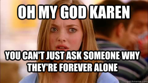 oh my god karen you can't just ask someone why they're forever alone   Oh my god karen